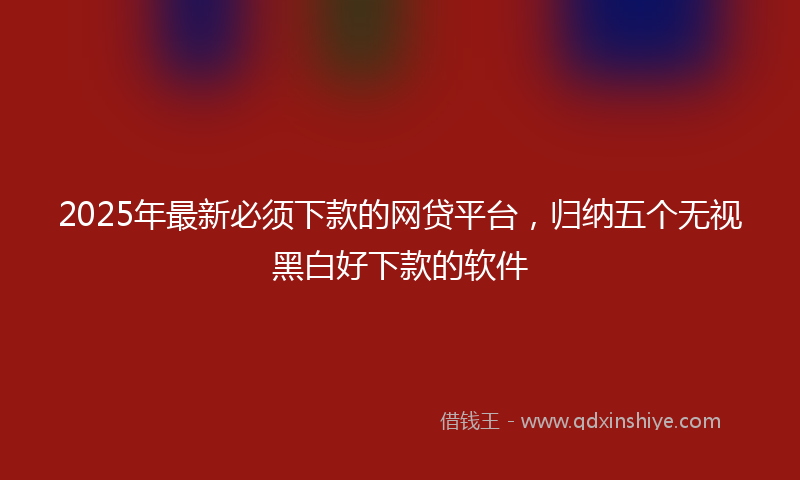 2025年最新必须下款的网贷平台，归纳五个无视黑白好下款的软件