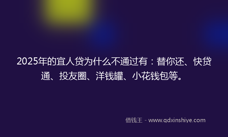 2025年的宜人贷为什么不通过有：替你还、快贷通、投友圈、洋钱罐、小花钱包等。