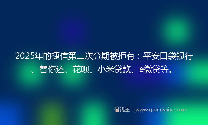 2025年的捷信第二次分期被拒有：平安口袋银行、替你还、花呗、小米贷款、e微贷等。