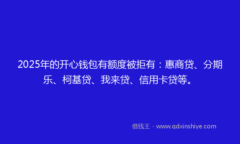 2025年的开心钱包有额度被拒有：惠商贷、分期乐、柯基贷、我来贷、信用卡贷等。