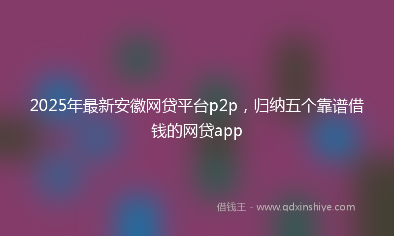 2025年最新安徽网贷平台p2p，归纳五个靠谱借钱的网贷app