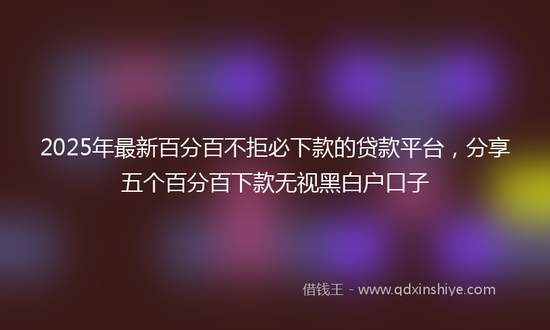 2025年最新百分百不拒必下款的贷款平台，分享五个百分百下款无视黑白户口子