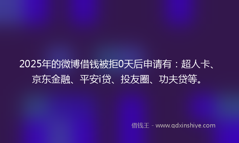 2025年的微博借钱被拒0天后申请有：超人卡、京东金融、平安i贷、投友圈、功夫贷等。