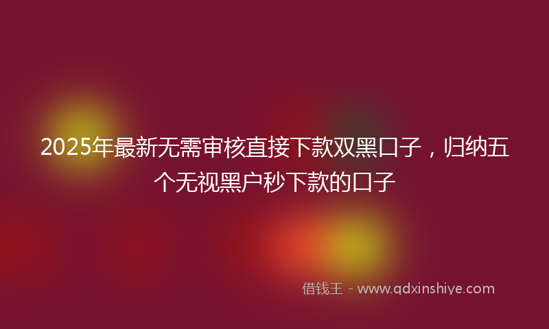 2025年最新无需审核直接下款双黑口子，归纳五个无视黑户秒下款的口子