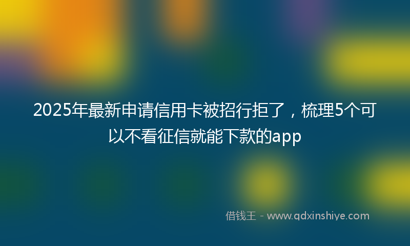 2025年最新申请信用卡被招行拒了，梳理5个可以不看征信就能下款的app