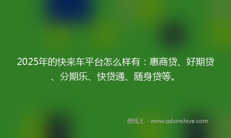 2025年的快来车平台怎么样有：惠商贷、好期贷、分期乐、快贷通、随身贷等。