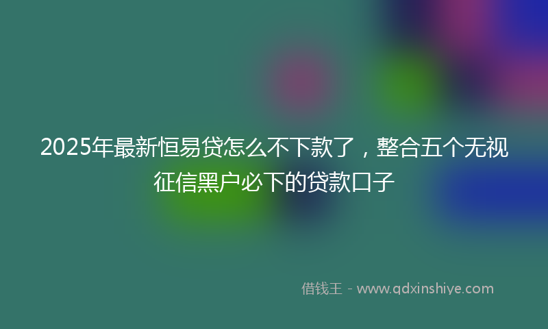 2025年最新恒易贷怎么不下款了，整合五个无视征信黑户必下的贷款口子
