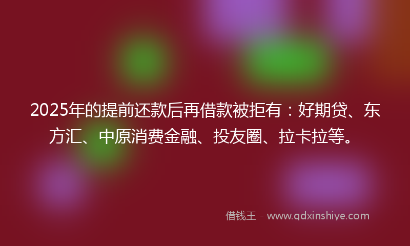 2025年的提前还款后再借款被拒有：好期贷、东方汇、中原消费金融、投友圈、拉卡拉等。