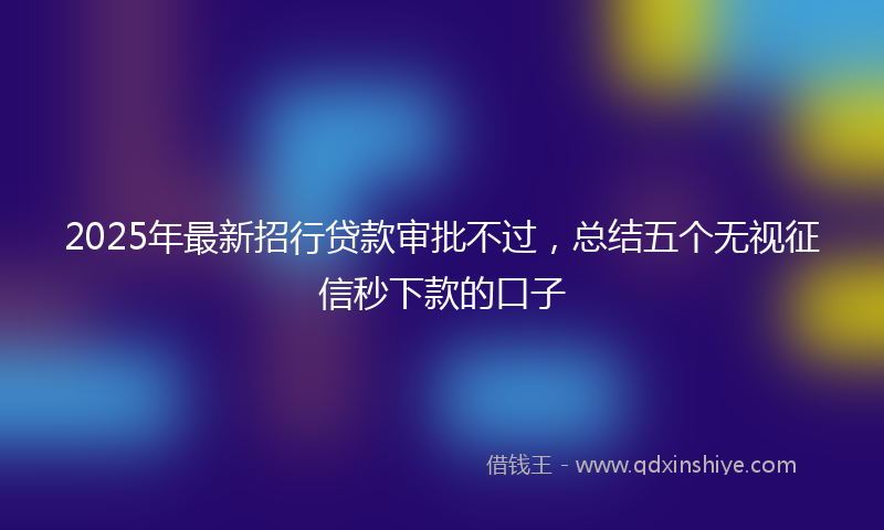 2025年最新招行贷款审批不过，总结五个无视征信秒下款的口子
