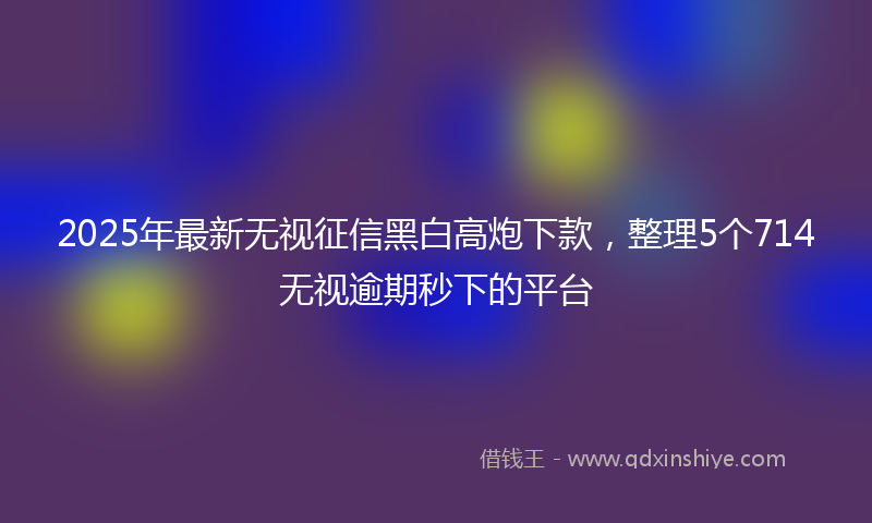 2025年最新无视征信黑白高炮下款，整理5个714无视逾期秒下的平台