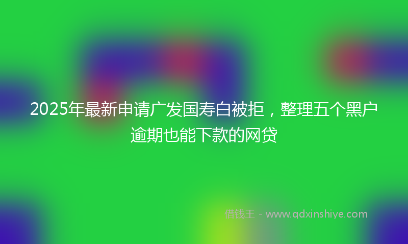 2025年最新申请广发国寿白被拒，整理五个黑户逾期也能下款的网贷