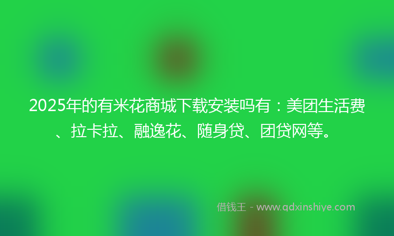 2025年的有米花商城下载安装吗有：美团生活费、拉卡拉、融逸花、随身贷、团贷网等。
