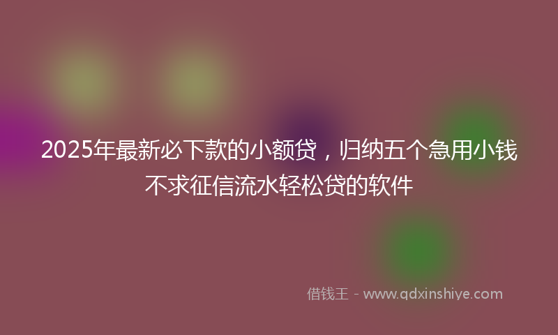 2025年最新必下款的小额贷，归纳五个急用小钱不求征信流水轻松贷的软件
