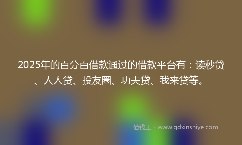 2025年的百分百借款通过的借款平台有：读秒贷、人人贷、投友圈、功夫贷、我来贷等。