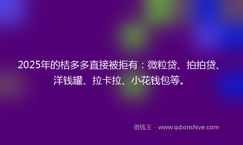 2025年的桔多多直接被拒有:微粒贷、拍拍贷、洋钱罐、拉卡拉、小花钱包等。