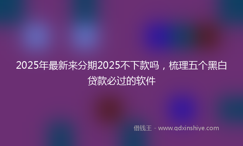 2025年最新来分期2025不下款吗，梳理五个黑白贷款必过的软件