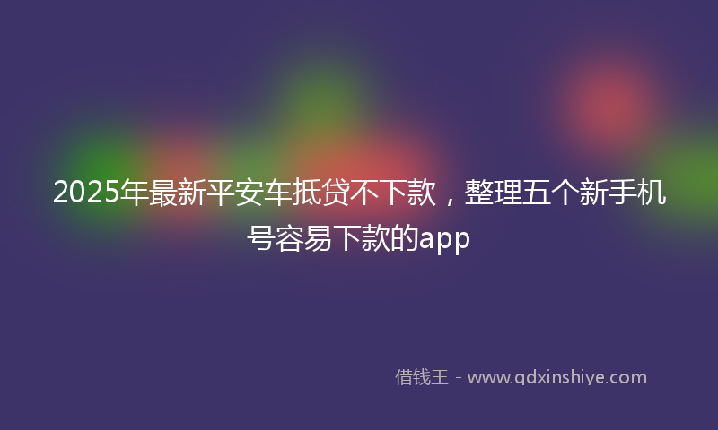 2025年最新平安车抵贷不下款，整理五个新手机号容易下款的app