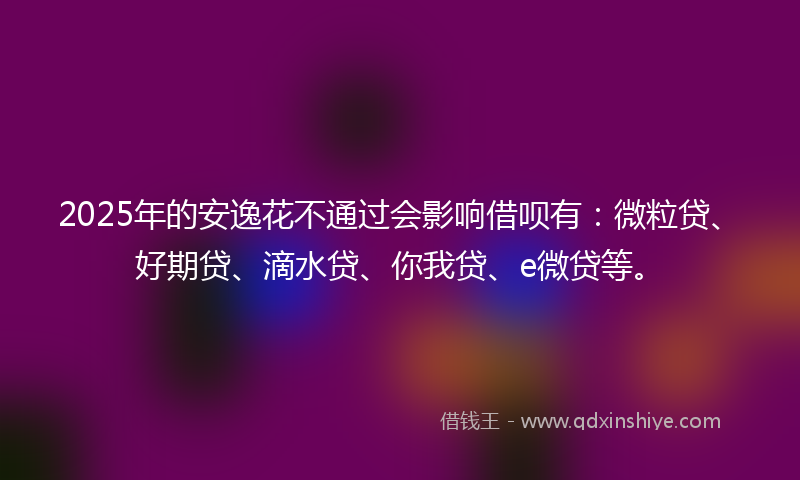 2025年的安逸花不通过会影响借呗有：微粒贷、好期贷、滴水贷、你我贷、e微贷等。
