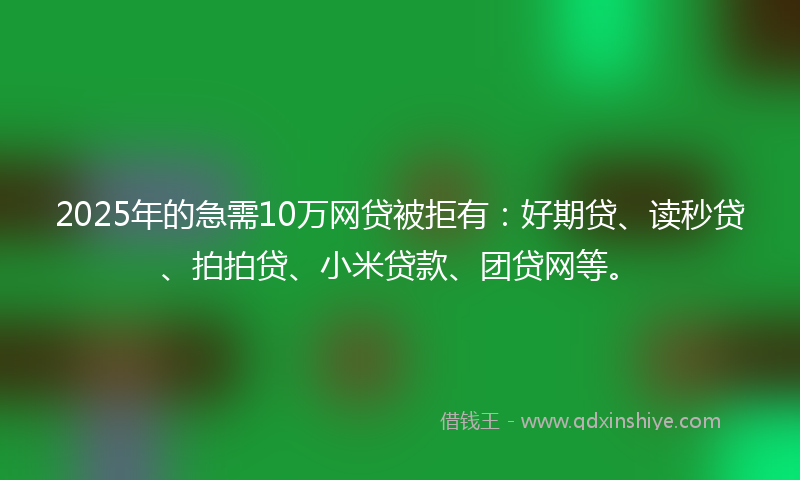 2025年的急需10万网贷被拒有：好期贷、读秒贷、拍拍贷、小米贷款、团贷网等。