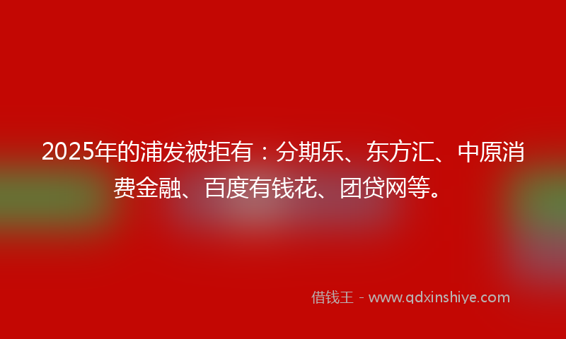 2025年的浦发被拒有：分期乐、东方汇、中原消费金融、百度有钱花、团贷网等。