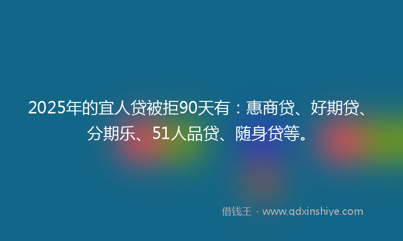 2025年的宜人贷被拒90天有：惠商贷、好期贷、分期乐、51人品贷、随身贷等。