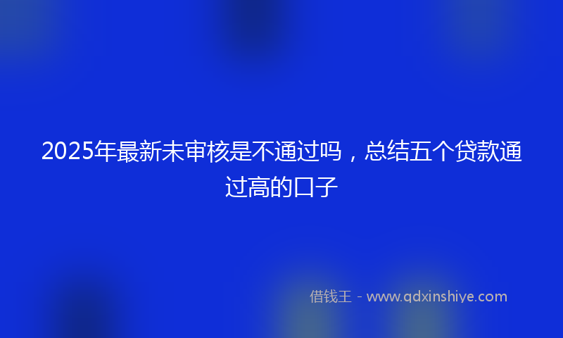 2025年最新未审核是不通过吗，总结五个贷款通过高的口子