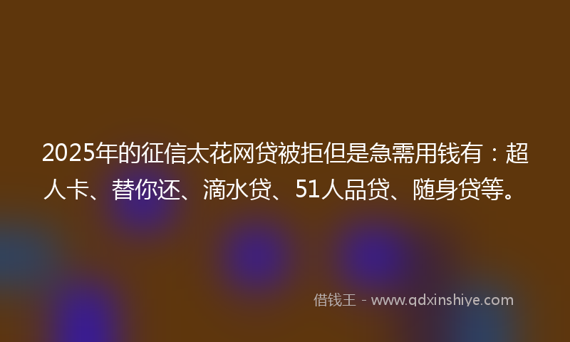 2025年的征信太花网贷被拒但是急需用钱有：超人卡、替你还、滴水贷、51人品贷、随身贷等。