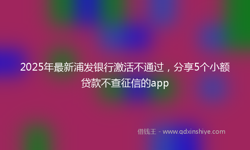 2025年最新浦发银行激活不通过，分享5个小额贷款不查征信的app