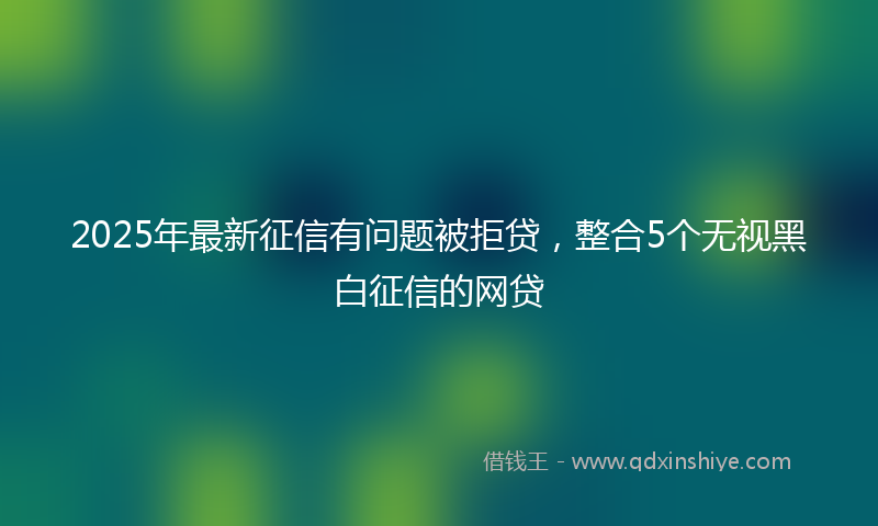 2025年最新征信有问题被拒贷，整合5个无视黑白征信的网贷