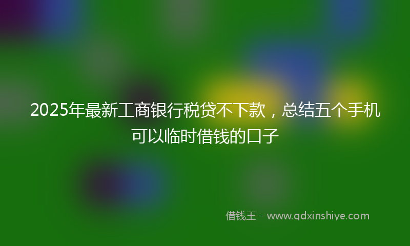 2025年最新工商银行税贷不下款，总结五个手机可以临时借钱的口子