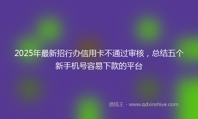 2025年最新招行办信用卡不通过审核，总结五个新手机号容易下款的平台