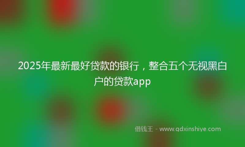 2025年最新最好贷款的银行，整合五个无视黑白户的贷款app