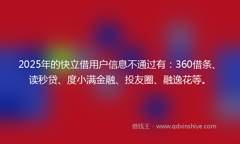 2025年的快立借用户信息不通过有：360借条、读秒贷、度小满金融、投友圈、融逸花等。
