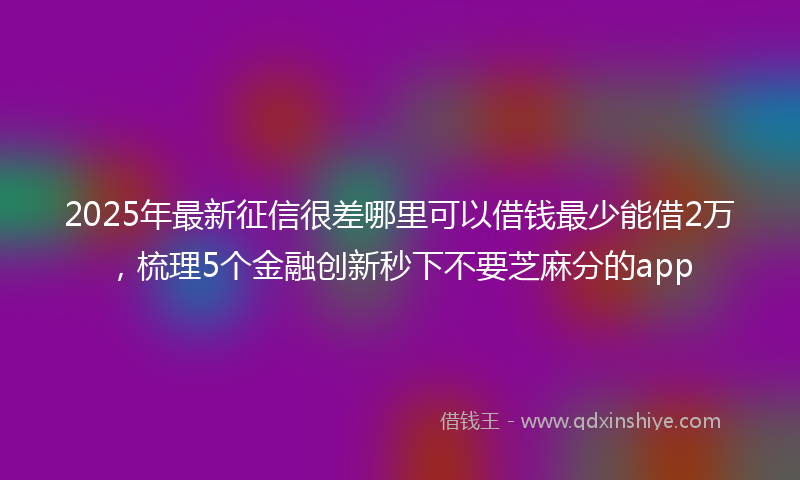 2025年最新征信很差哪里可以借钱最少能借2万，梳理5个金融创新秒下不要芝麻分的app
