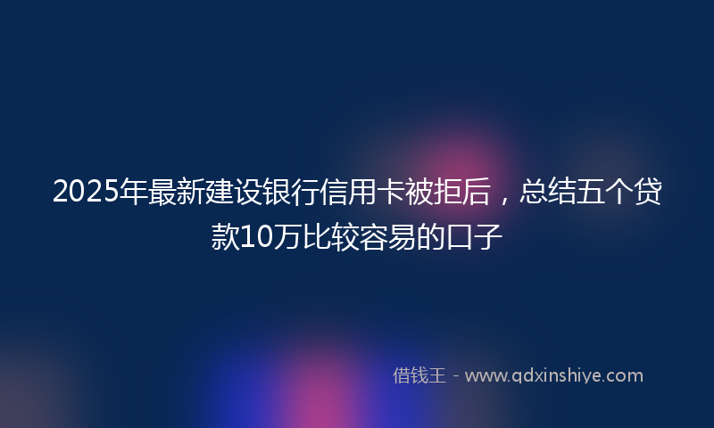 2025年最新建设银行信用卡被拒后，总结五个贷款10万比较容易的口子