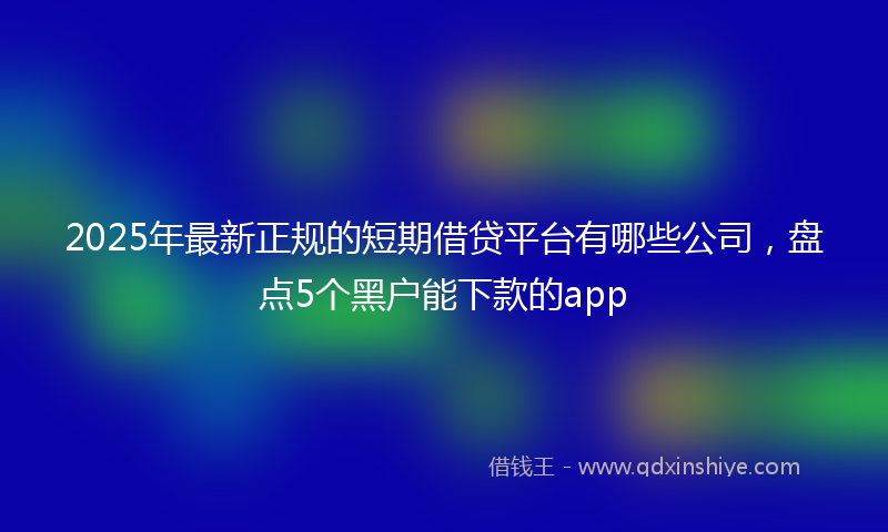 2025年最新正规的短期借贷平台有哪些公司，盘点5个黑户能下款的app