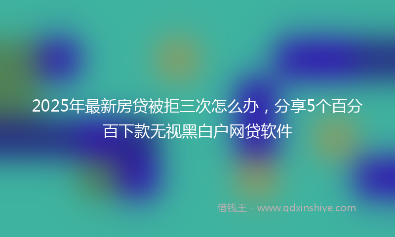 2025年最新房贷被拒三次怎么办，分享5个百分百下款无视黑白户网贷软件