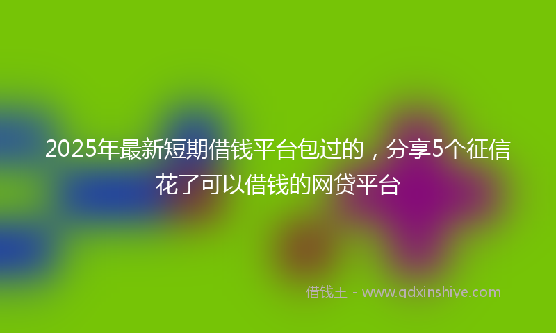 2025年最新短期借钱平台包过的，分享5个征信花了可以借钱的网贷平台