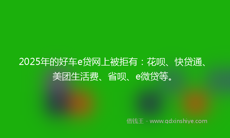 2025年的好车e贷网上被拒有：花呗、快贷通、美团生活费、省呗、e微贷等。