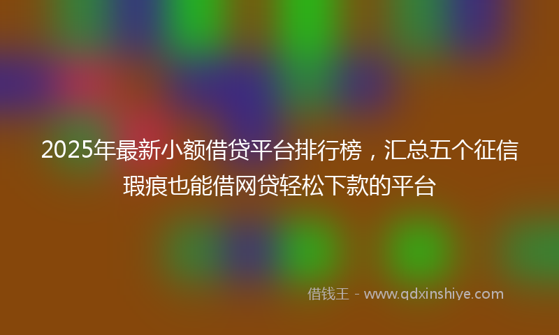 2025年最新小额借贷平台排行榜，汇总五个征信瑕疵也能借网贷轻松下款的平台