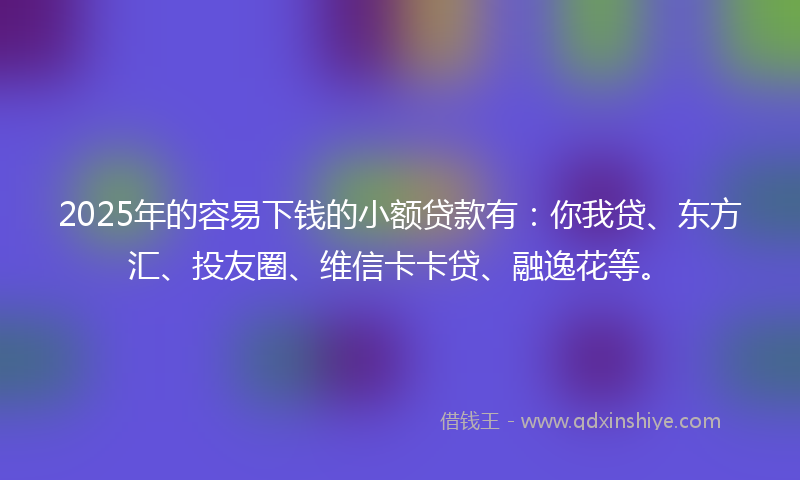 2025年的容易下钱的小额贷款有：你我贷、东方汇、投友圈、维信卡卡贷、融逸花等。