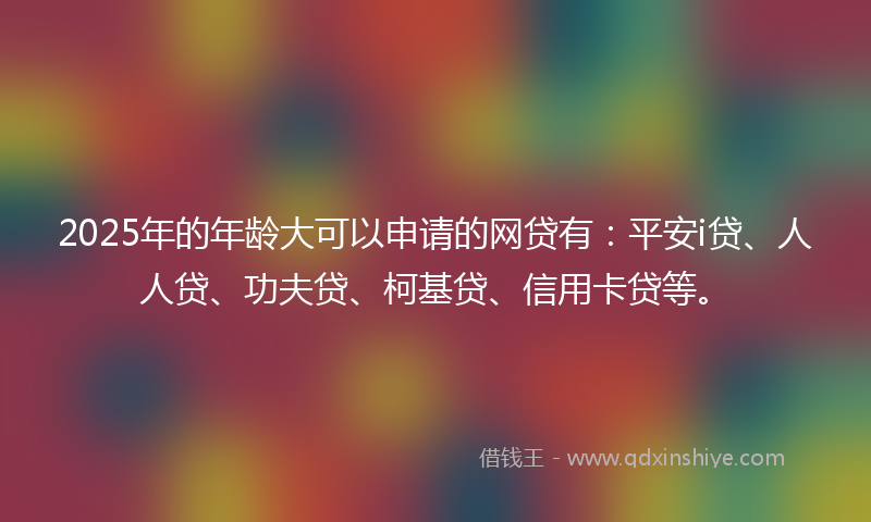 2025年的年龄大可以申请的网贷有：平安i贷、人人贷、功夫贷、柯基贷、信用卡贷等。