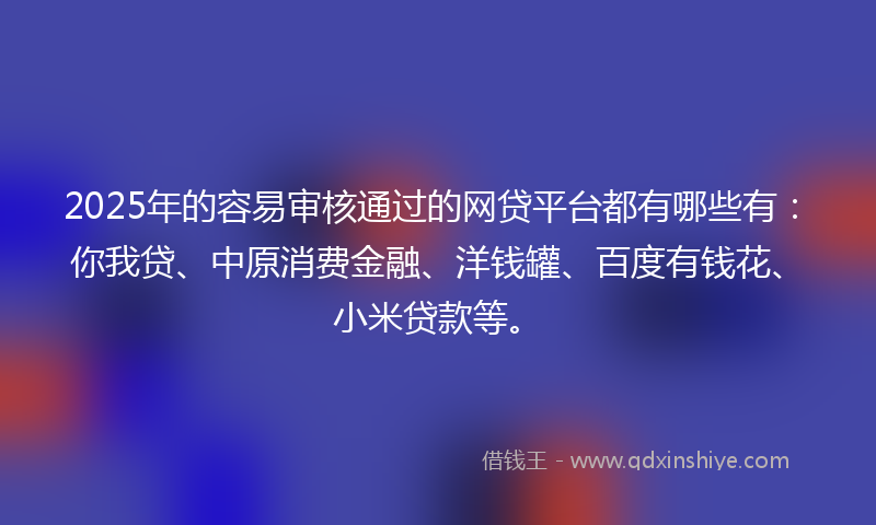 2025年的容易审核通过的网贷平台都有哪些有：你我贷、中原消费金融、洋钱罐、百度有钱花、小米贷款等。