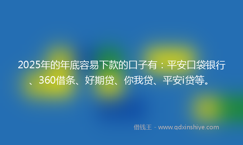 2025年的年底容易下款的口子有：平安口袋银行、360借条、好期贷、你我贷、平安i贷等。