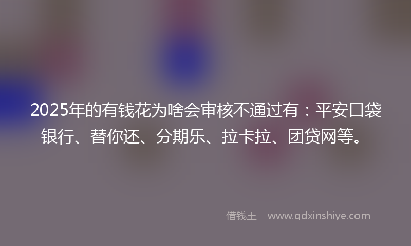 2025年的有钱花为啥会审核不通过有：平安口袋银行、替你还、分期乐、拉卡拉、团贷网等。