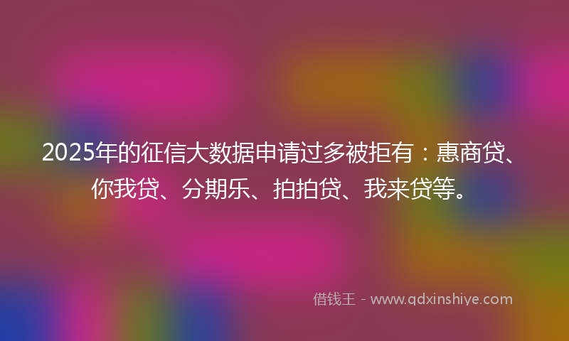 2025年的征信大数据申请过多被拒有：惠商贷、你我贷、分期乐、拍拍贷、我来贷等。