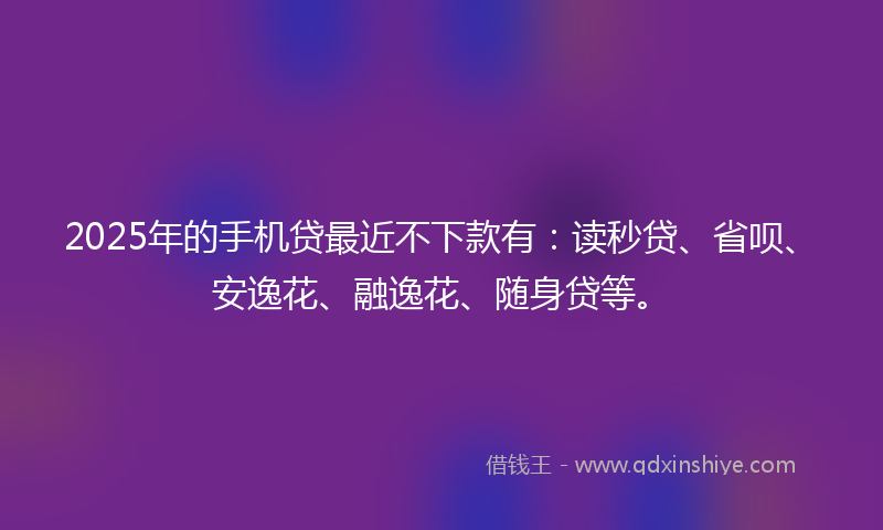 2025年的手机贷最近不下款有：读秒贷、省呗、安逸花、融逸花、随身贷等。