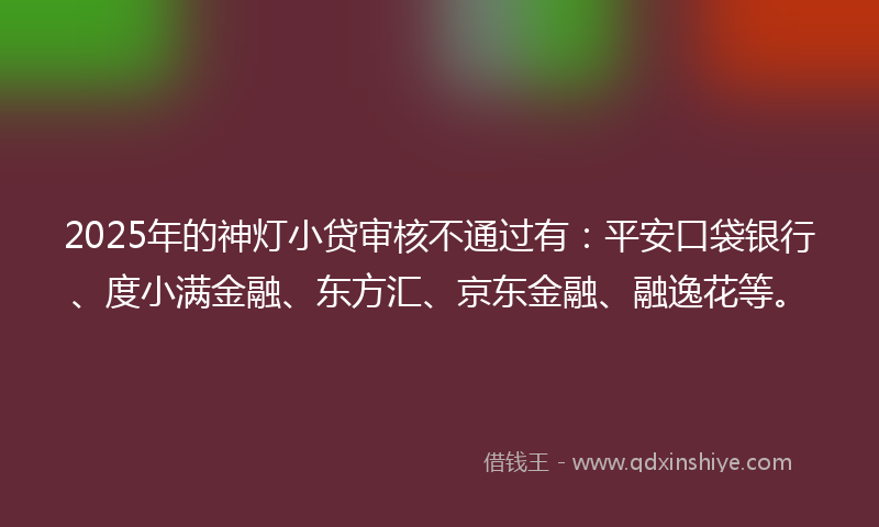 2025年的神灯小贷审核不通过有：平安口袋银行、度小满金融、东方汇、京东金融、融逸花等。