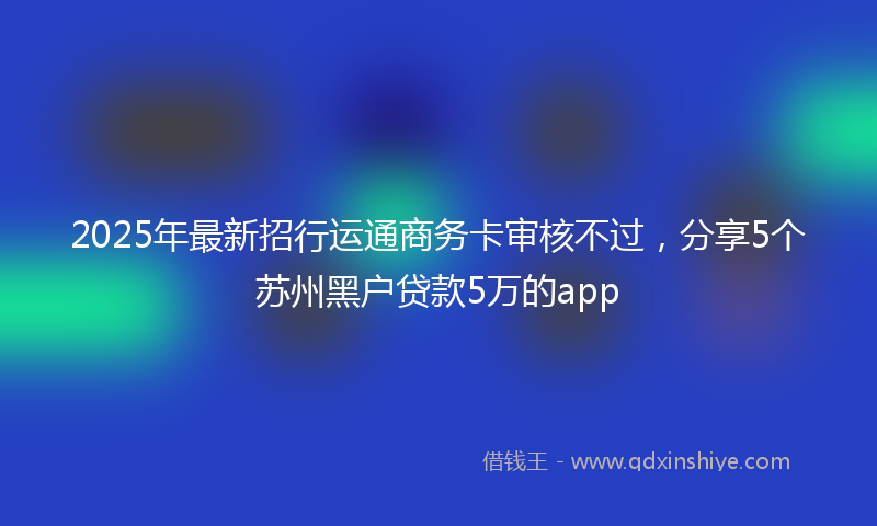 2025年最新招行运通商务卡审核不过，分享5个苏州黑户贷款5万的app