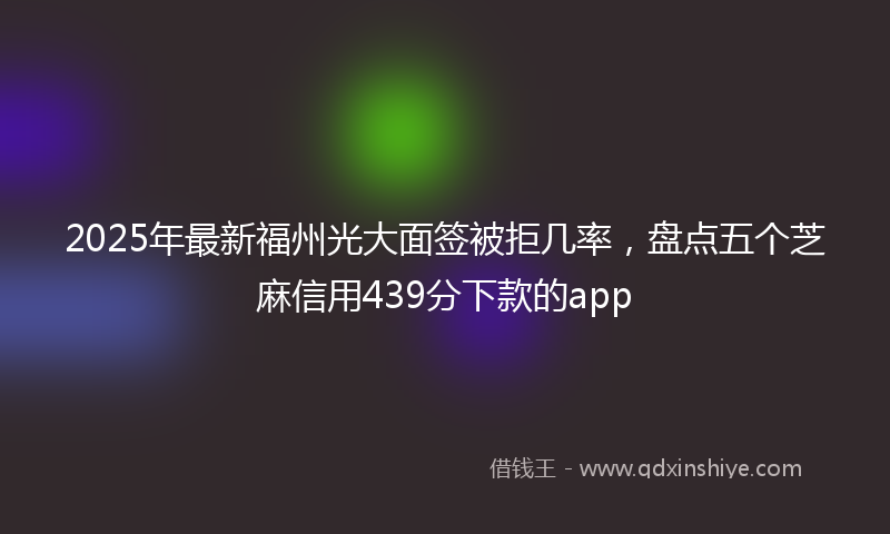 2025年最新福州光大面签被拒几率，盘点五个芝麻信用439分下款的app